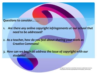 Questions to consider…….
1. Are there any online copyright infringements at our school that
need to be addressed?
2. As a teacher, how do you feel about sharing your work as
Creative Commons?
3. How can we begin to address the issue of copyright with our
students?
CC mage by Trojan (Own work) [Public domain], via Wikimedia Commons
http://upload.wikimedia.org/wikipedia/commons/f/f9/P_question.png
 