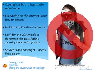 CC Image by Jesse Cale | Flickr - Photo Sharing! : taken from -
http://www.flickr.com/photos/ethanbeazleyphotography/40960526
25
• Copyright is both a legal and a
moral issue
• Everything on the internet is not
free to be used
• Make use of Creative Commons
• Look for the CC symbols to
determine the permissions
given by the creator for use
• Students and copyright – useful
links below
Copyright Kids
Cyberbee
Taking the Mystery Out of Copyright © Catherine Rigg 2013
 