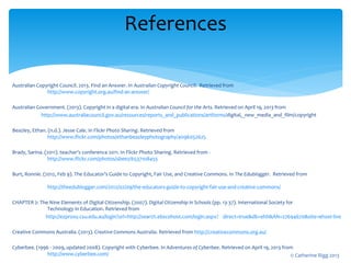 Australian Copyright Council. 2013. Find an Answer. In Australian Copyright Council. Retrieved from
http://www.copyright.org.au/find-an-answer/
Australian Government. (2013). Copyright in a digital era. In Australian Council for the Arts. Retrieved on April 19, 2013 from
http://www.australiacouncil.gov.au/resources/reports_and_publications/artforms/digital,_new_media_and_film/copyright
Beazley, Ethan. (n.d.). Jesse Cale. In Flickr Photo Sharing. Retrieved from
http://www.flickr.com/photos/ethanbeazleyphotography/4096052625
Brady, Sarina. (2011). teacher's conference 2011. In Flickr Photo Sharing. Retrieved from -
http://www.flickr.com/photos/sbeez/6537108455
Burt, Ronnie. (2012, Feb 9). The Educator’s Guide to Copyright, Fair Use, and Creative Commons. In The Edublogger. Retrieved from
http://theedublogger.com/2012/02/09/the-educators-guide-to-copyright-fair-use-and-creative-commons/
CHAPTER 2: The Nine Elements of Digital Citizenship. (2007). Digital Citizenship in Schools (pp. 13-37). International Society for
Technology in Education. Retrieved from
http://ezproxy.csu.edu.au/login?url=http://search.ebscohost.com/login.aspx? direct=true&db=ehh&AN=27694670&site=ehost-live
Creative Commons Australia. (2013). Creative Commons Australia. Retrieved from http://creativecommons.org.au/
Cyberbee. (1996 - 2009, updated 2008). Copyright with Cyberbee. In Adventures of Cyberbee. Retrieved on April 19, 2013 from
http://www.cyberbee.com/
References
© Catherine Rigg 2013
 