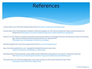 In Shaw, Marie. (n.d.). Flickr Photo Sharing. Retrieved from http://flickr.com/photos/inshaw/660447379/
Lerman, Celia. (2012). Protecting Artistic Vandalism: Graffiti and Copyright Law. NYU Journal of Intellectual Property and Entertainment Law.
Retrieved from http://jipel.law.nyu.edu/2013/04/protecting-artistic-vandalism-graffiti-and-copyright-law/
Menell, P.S. (2012). Design for symbiosis: promoting more harmonious paths for technological innovators and expressive creators in the internet
age. Journal of Intellectual Property and Entertainment Law. Retrieved from
http://papers.ssrn.com/sol3/papers.cfm?abstract_id=1995598
National Copyright Unit. (2013). Smartcopying. Retrieved from www.smartcopying.edu.au/
Nay, A. (2010) last updated Feb 13, 2011. Copyright [Live Binder]. Retrieved on Apr 19 from
http://www.livebinders.com/play/play_or_edit?id=33360
NSW Department of School Education. (1996, updated 2008). Handbook for School Libraries. Curriculum K-12 Directorate. Retrieved
from http://www.curriculumsupport.education.nsw.gov.au/schoollibraries/assets/pdf/hbkcopy.pdf
O’Connell, Judy. (n.d.). Find Free Images Online. In Hey Jude: Learning in an online world. Retrieved on April 19 from
http://judyoconnell.com/find-free-images-online/
References
© Catherine Rigg 2013
 