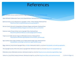 Open Attribute. (2013). Creative Commons image retrieved from http://openattribute.com/
Open Attribute Collaboration Team. (2013). OpenAttribute. Retrieved from http://openattribute.com/
Opensourceway. (n.d.). Adventures in copyright. In Flickr - Photo Sharing!. Retrieved from
http://www.flickr.com/photos/opensourceway/5392982171
Pak Lah. (2007). Pak Lah's Compendium of Flowery Slogans and Quotes. Retrieved from
http://paklahmudahtipu.blogspot.com.au/2007_08_01_archive.html
Patterson Lakes Primary School. (2011). Copyright Policy. Retrieved from
http://www.patterson-lakes-ps.vic.edu.au/page/74/PLPS-Policies
Trojan. (n.d.). Public domain image via Wikimedia Commons. Retrieved from
http://upload.wikimedia.org/wikipedia/commons/f/f9/P_question.png
Sign, Symbol, Arrow, Signs, Symbols. (n.d.). Public domain image 30343. Retrieved from
http://pixabay.com/en/sign-symbol-arrow-signs-symbols-30343/
Rigg, Catherine. (2013) School Copyright Policy. In Padlet. Retrieved on April 22, 2013 from http://padlet.com/wall/copyrightpolicy
The Copyright Society of the USA. (2007). Copyright Kids. Retrieved on April 20, 2013 from http://www.copyrightkids.org/
Wikimedia. (2013). Wikimedia Commons. Retrieved on April 20, 2013 from http://commons.wikimedia.org/wiki/Main_Page
Yahoo! Inc. (2013) Flickr Creative Commons. Retrieved on April 20, 2013 from http://www.flickr.com/creativecommons/
References
© Catherine Rigg 2013
 