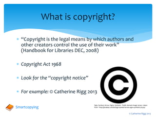  “Copyright is the legal means by which authors and
other creators control the use of their work”
(Handbook for Libraries DEC, 2008)
 Copyright Act 1968
 Look for the “copyright notice”
 For example: © Catherine Rigg 2013
What is copyright?
Sign, Symbol, Arrow, Signs, Symbols - Public domain image 30343 : taken
from - http://pixabay.com/en/sign-symbol-arrow-signs-symbols-30343/
Smartcopying
© Catherine Rigg 2013
 