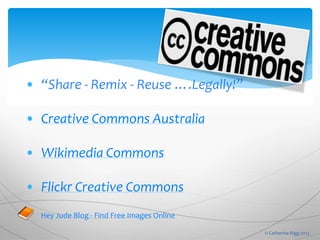 • “Share - Remix - Reuse ….Legally!”
• Creative Commons Australia
• Wikimedia Commons
• Flickr Creative Commons
Hey Jude Blog - Find Free Images Online
© Catherine Rigg 2013
 