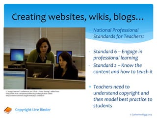  National Professional
Standards for Teachers:
- Standard 6 – Engage in
professional learning
- Standard 2 – Know the
content and how to teach it
 Teachers need to
understand copyright and
then model best practice to
students
Creating websites, wikis, blogs…
Copyright Live Binder
CC image. teacher's conference 2011 | Flickr - Photo Sharing! : taken from -
http://www.flickr.com/photos/sbeez/6537108455/Author: sbeez
http://creativecommons.org/licenses/by/2.0/deed.en
© Catherine Rigg 2013
 