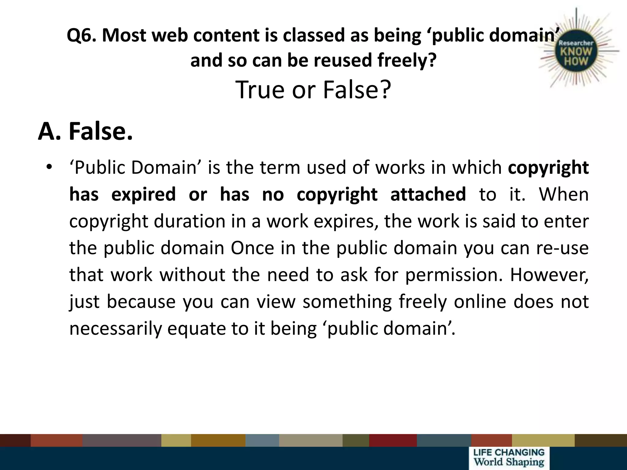 Q6. Most web content is classed as being ‘public domain’
and so can be reused freely?
True or False?
A. False.
• ‘Public Domain’ is the term used of works in which copyright
has expired or has no copyright attached to it. When
copyright duration in a work expires, the work is said to enter
the public domain Once in the public domain you can re-use
that work without the need to ask for permission. However,
just because you can view something freely online does not
necessarily equate to it being ‘public domain’.
 