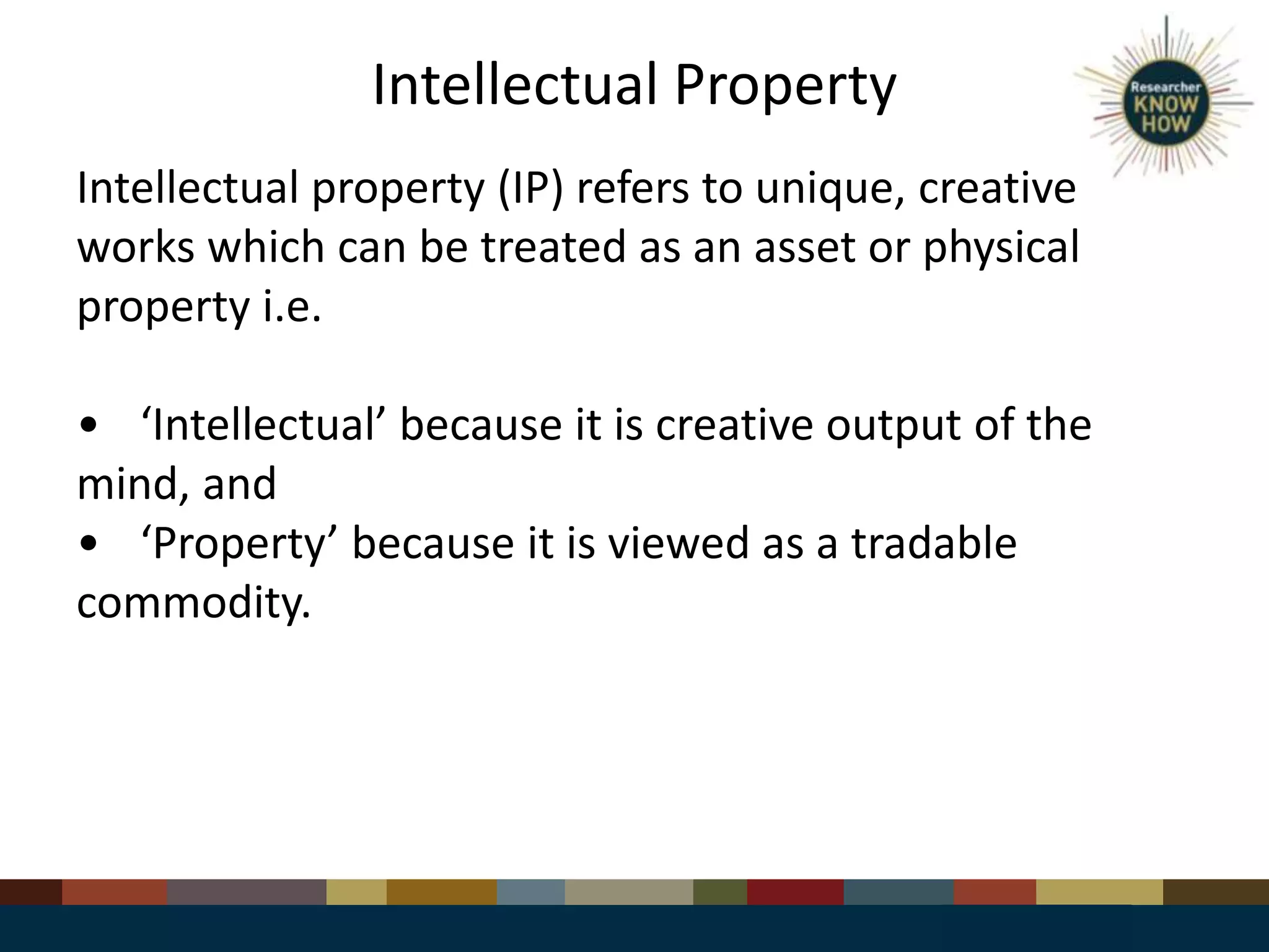 Intellectual Property
Intellectual property (IP) refers to unique, creative
works which can be treated as an asset or physical
property i.e.
• ‘Intellectual’ because it is creative output of the
mind, and
• ‘Property’ because it is viewed as a tradable
commodity.
 
