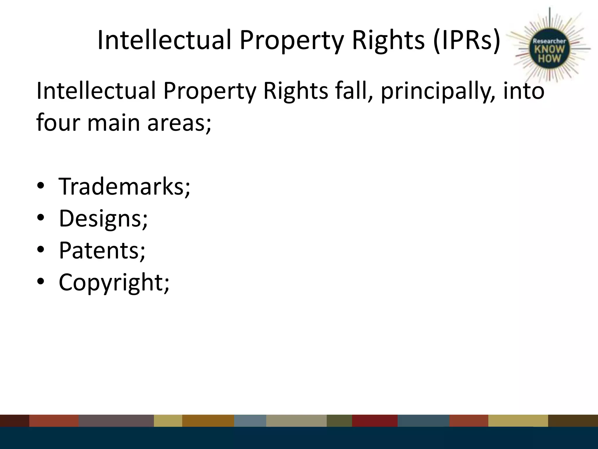 Intellectual Property Rights (IPRs)
Intellectual Property Rights fall, principally, into
four main areas;
• Trademarks;
• Designs;
• Patents;
• Copyright;
 