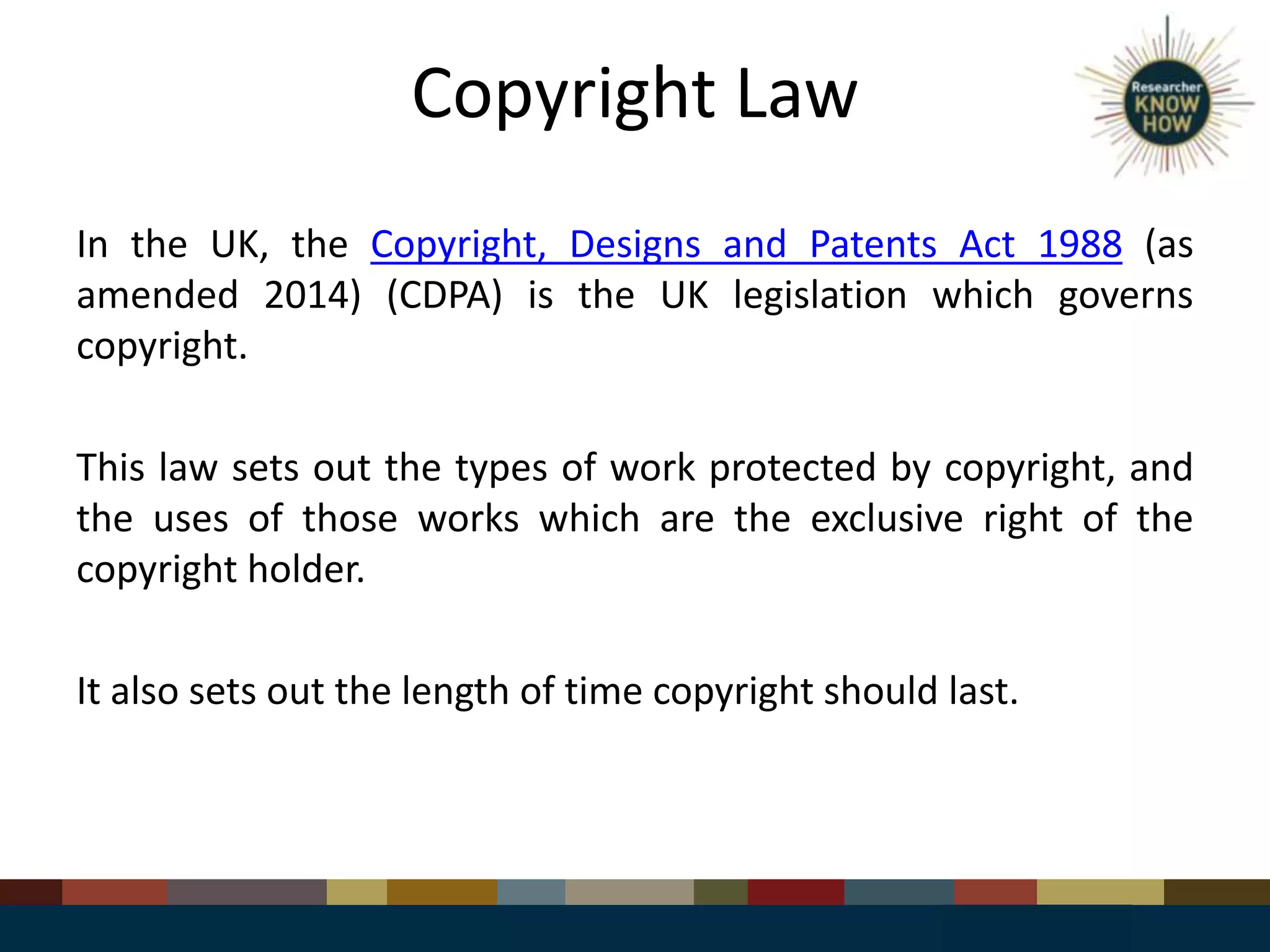 Copyright Law
In the UK, the Copyright, Designs and Patents Act 1988 (as
amended 2014) (CDPA) is the UK legislation which governs
copyright.
This law sets out the types of work protected by copyright, and
the uses of those works which are the exclusive right of the
copyright holder.
It also sets out the length of time copyright should last.
 