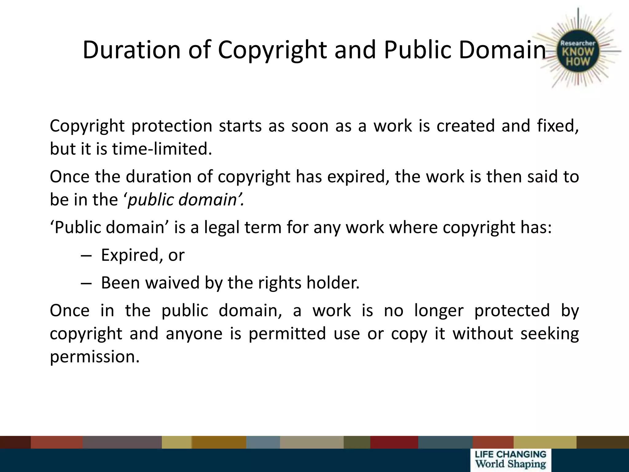 Duration of Copyright and Public Domain
Copyright protection starts as soon as a work is created and fixed,
but it is time-limited.
Once the duration of copyright has expired, the work is then said to
be in the ‘public domain’.
‘Public domain’ is a legal term for any work where copyright has:
– Expired, or
– Been waived by the rights holder.
Once in the public domain, a work is no longer protected by
copyright and anyone is permitted use or copy it without seeking
permission.
 