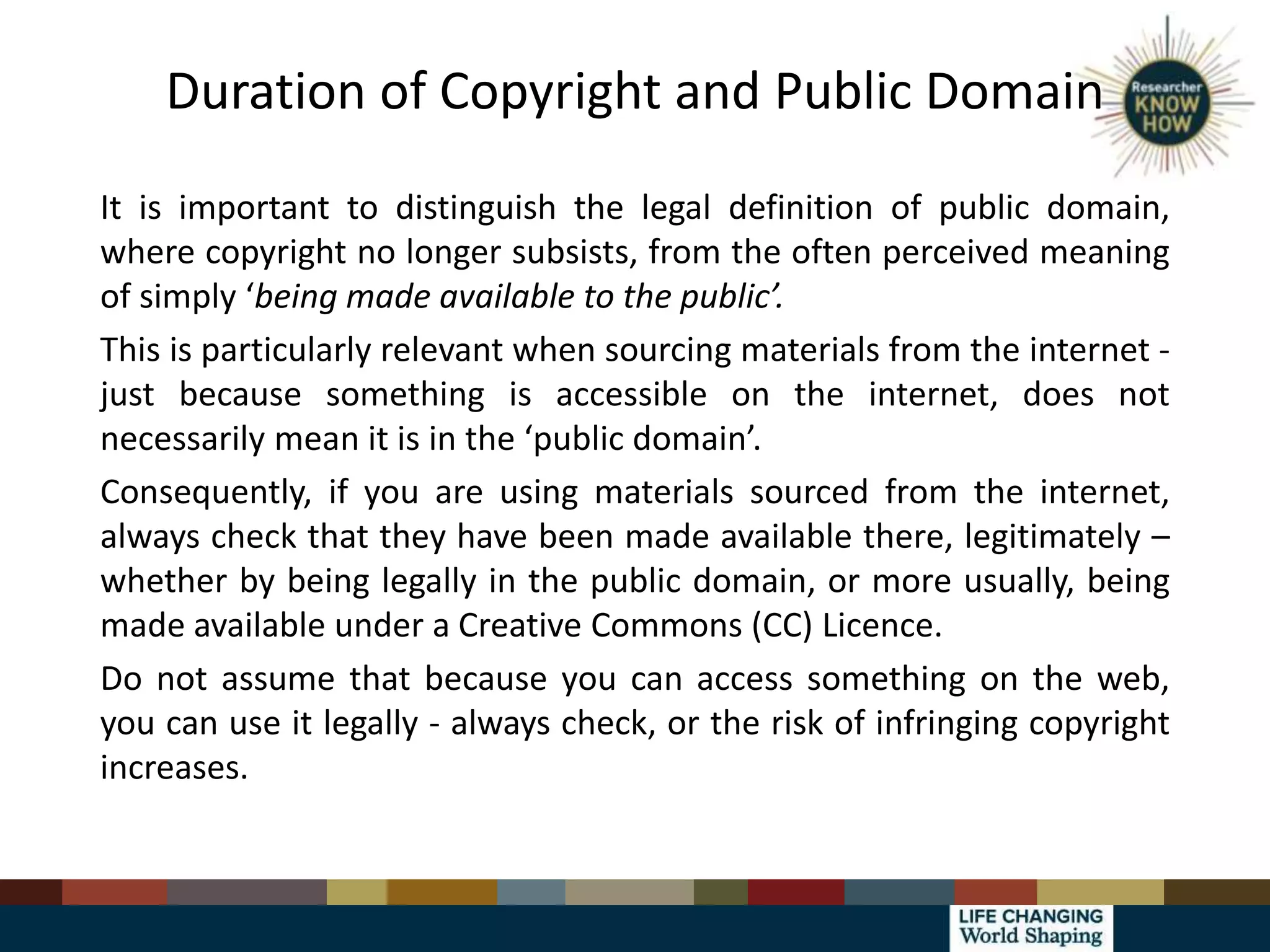Duration of Copyright and Public Domain
It is important to distinguish the legal definition of public domain,
where copyright no longer subsists, from the often perceived meaning
of simply ‘being made available to the public’.
This is particularly relevant when sourcing materials from the internet -
just because something is accessible on the internet, does not
necessarily mean it is in the ‘public domain’.
Consequently, if you are using materials sourced from the internet,
always check that they have been made available there, legitimately –
whether by being legally in the public domain, or more usually, being
made available under a Creative Commons (CC) Licence.
Do not assume that because you can access something on the web,
you can use it legally - always check, or the risk of infringing copyright
increases.
 