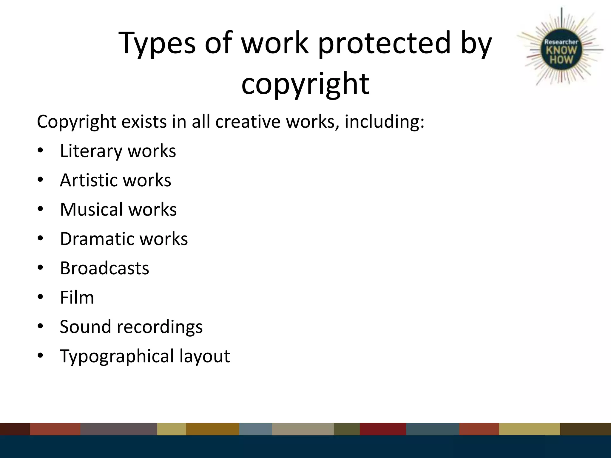 Types of work protected by
copyright
Copyright exists in all creative works, including:
• Literary works
• Artistic works
• Musical works
• Dramatic works
• Broadcasts
• Film
• Sound recordings
• Typographical layout
 