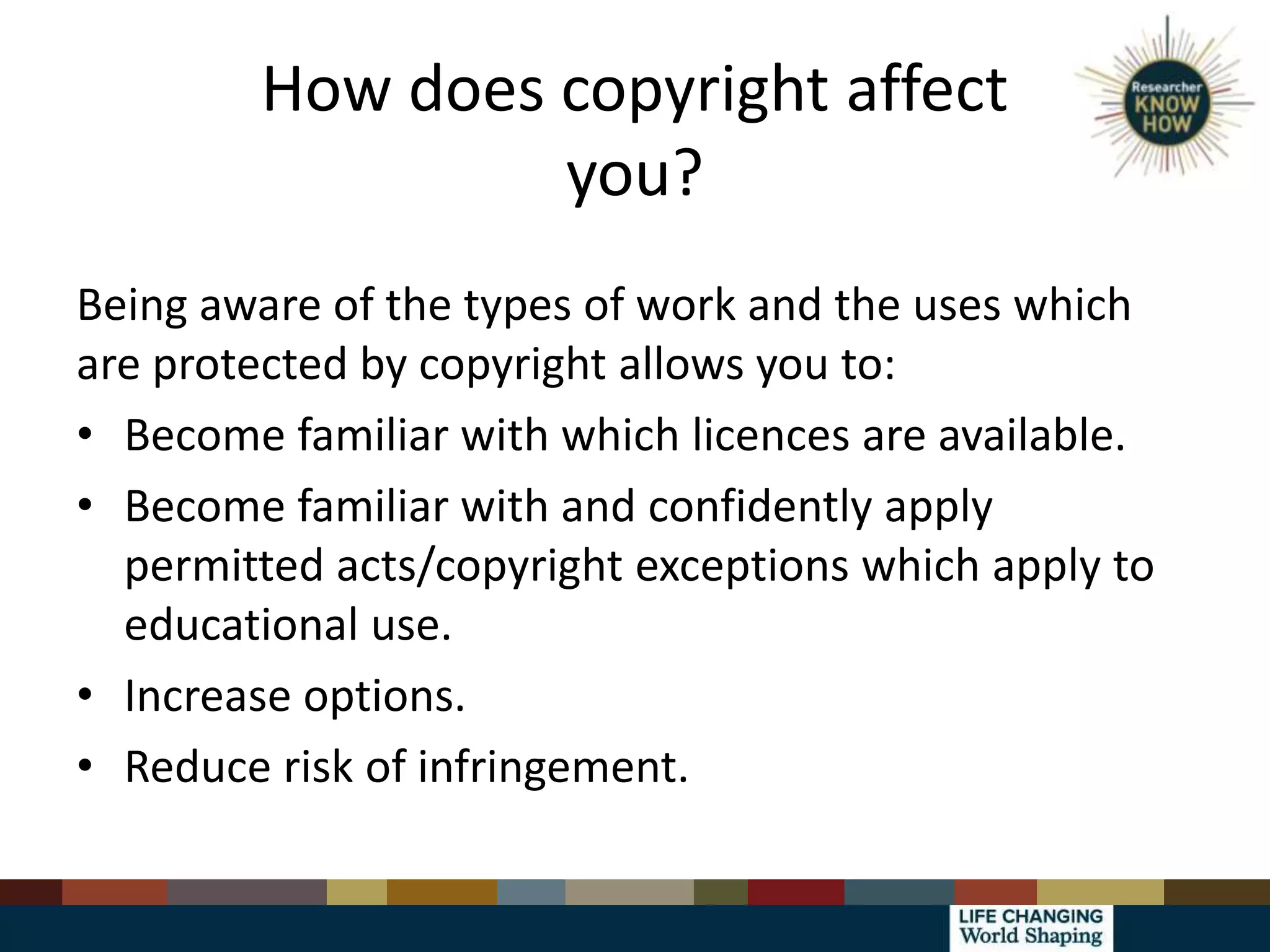 How does copyright affect
you?
Being aware of the types of work and the uses which
are protected by copyright allows you to:
• Become familiar with which licences are available.
• Become familiar with and confidently apply
permitted acts/copyright exceptions which apply to
educational use.
• Increase options.
• Reduce risk of infringement.
 