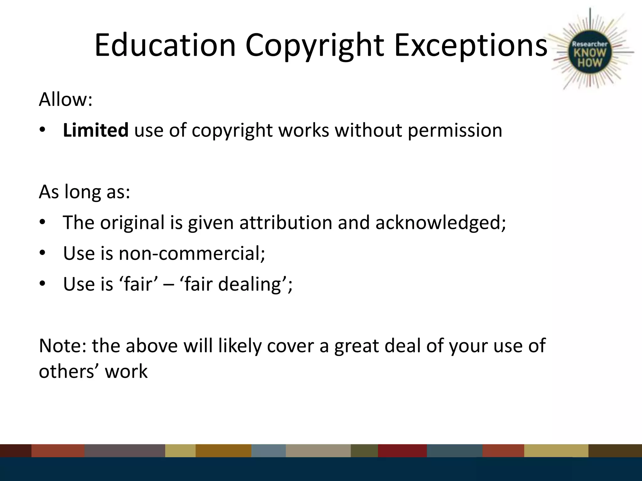Education Copyright Exceptions
Allow:
• Limited use of copyright works without permission
As long as:
• The original is given attribution and acknowledged;
• Use is non-commercial;
• Use is ‘fair’ – ‘fair dealing’;
Note: the above will likely cover a great deal of your use of
others’ work
 