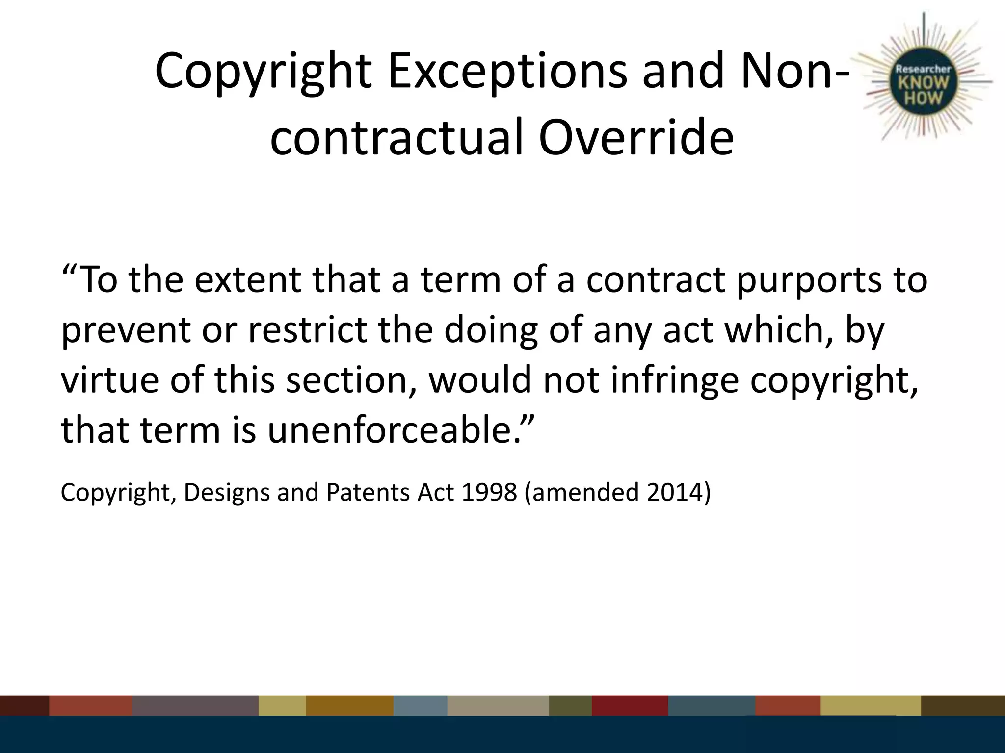 Copyright Exceptions and Non-
contractual Override
“To the extent that a term of a contract purports to
prevent or restrict the doing of any act which, by
virtue of this section, would not infringe copyright,
that term is unenforceable.”
Copyright, Designs and Patents Act 1998 (amended 2014)
 
