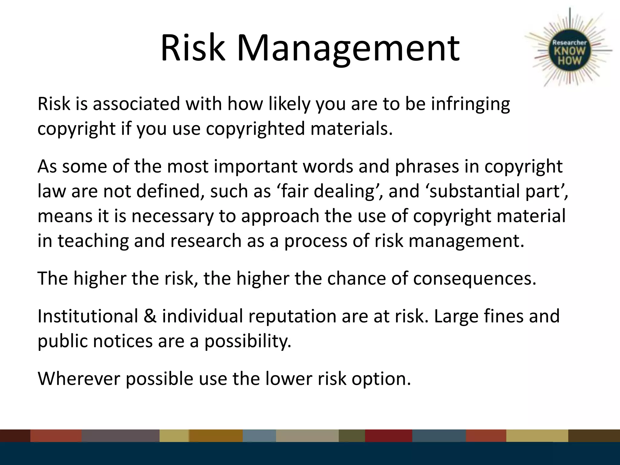 Risk Management
Risk is associated with how likely you are to be infringing
copyright if you use copyrighted materials.
As some of the most important words and phrases in copyright
law are not defined, such as ‘fair dealing’, and ‘substantial part’,
means it is necessary to approach the use of copyright material
in teaching and research as a process of risk management.
The higher the risk, the higher the chance of consequences.
Institutional & individual reputation are at risk. Large fines and
public notices are a possibility.
Wherever possible use the lower risk option.
 