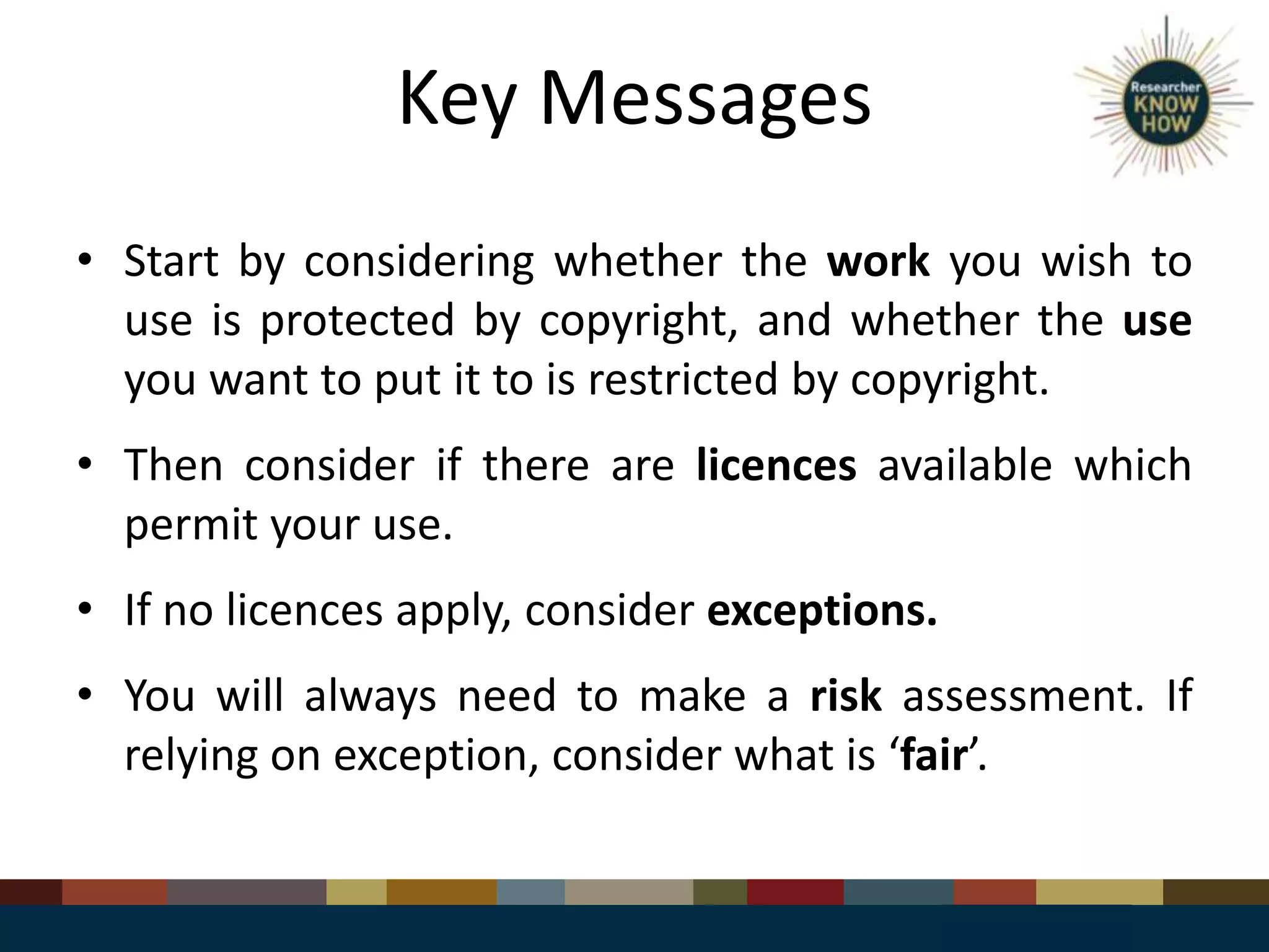 Key Messages
• Start by considering whether the work you wish to
use is protected by copyright, and whether the use
you want to put it to is restricted by copyright.
• Then consider if there are licences available which
permit your use.
• If no licences apply, consider exceptions.
• You will always need to make a risk assessment. If
relying on exception, consider what is ‘fair’.
 