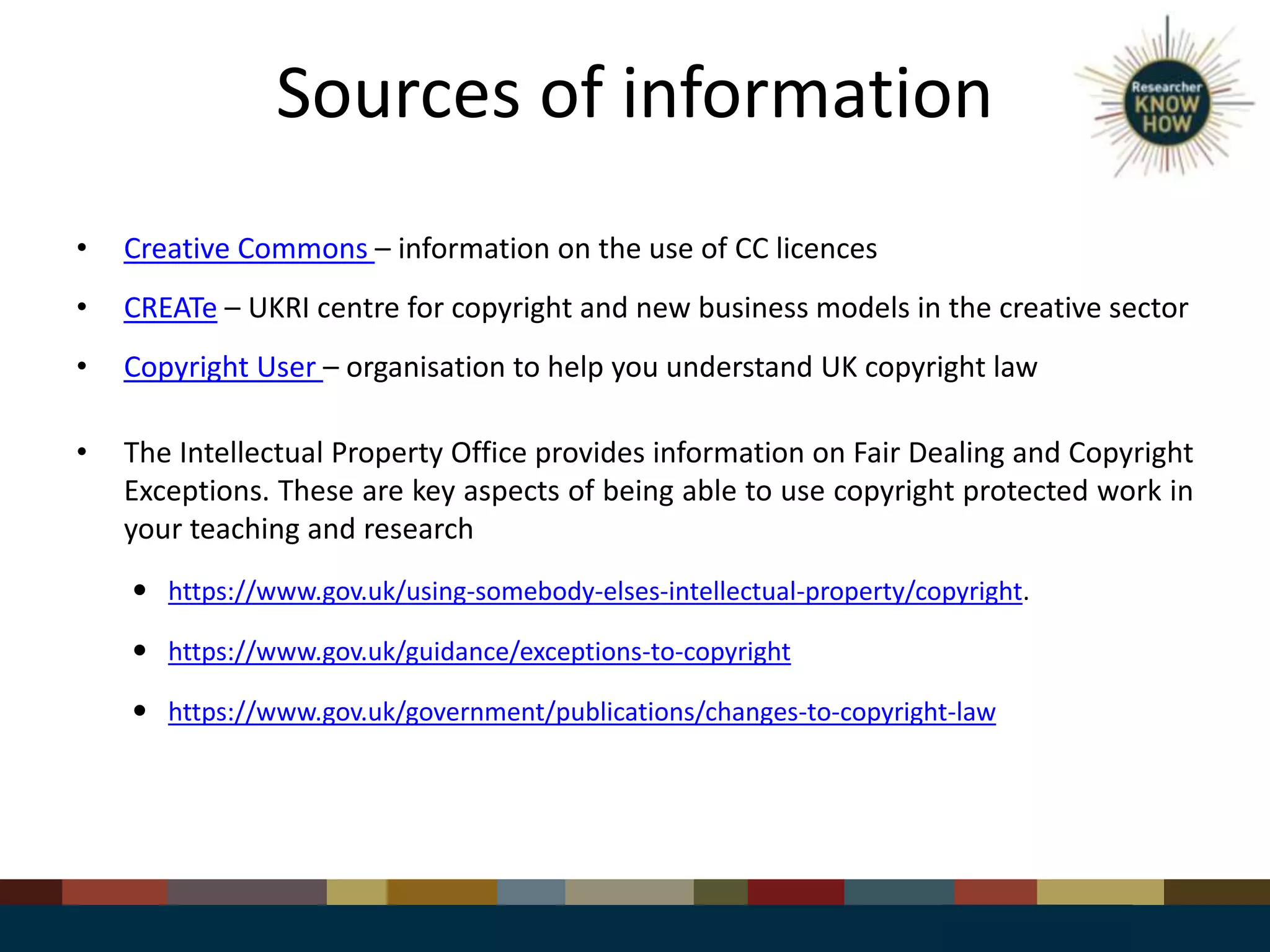 Sources of information
• Creative Commons – information on the use of CC licences
• CREATe – UKRI centre for copyright and new business models in the creative sector
• Copyright User – organisation to help you understand UK copyright law
• The Intellectual Property Office provides information on Fair Dealing and Copyright
Exceptions. These are key aspects of being able to use copyright protected work in
your teaching and research
 https://www.gov.uk/using-somebody-elses-intellectual-property/copyright.
 https://www.gov.uk/guidance/exceptions-to-copyright
 https://www.gov.uk/government/publications/changes-to-copyright-law
 