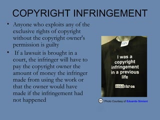 COPYRIGHT INFRINGEMENT Anyone who exploits any of the exclusive rights of copyright without the copyright owner's permission is guilty  If a lawsuit is brought in a court, the infringer will have to pay the copyright owner the amount of money the infringer made from using the work or that the owner would have made if the infringement had not happened Photo Courtesy of  Eduardo Simioni  