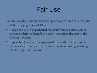 Fair Use A long-standing doctrine that was specifically written into Sec. 107 of the Copyright Act of 1976 Allows the use of copyrighted material without permission or payment when the benefit to society outweighs the cost to the copyright owner.  Explicitly allows use of copyrighted materials for educational purposes such as criticism, comment, news reporting, teaching, scholarship, and research.  