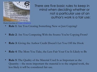There are five basic rules to keep in  mind when deciding whether or  not a particular use of an  author's work is a fair use: Rule 1 : Are You Creating Something New or Just Copying? Rule 2 : Are You Competing With the Source You're Copying From? Rule 3 : Giving the Author Credit Doesn't Let You Off the Hook Rule 4 : The More You Take, the Less Fair Your Use Is Likely to Be Rule 5 : The Quality of the Material Used Is as Important as the Quantity – the more important the material is to the original work, the less likely it will be considered fair use. Photo Courtesy of  Caren Litherland    