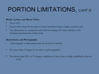 PORTION LIMITATIONS,  cont’d Music, Lyrics, and Music Video Up to 10% but no more than 30 seconds of music and lyrics from a single musical work Any alterations to a musical work shall not change the basic melody or the fundamental character of the work. Illustrations and Photographs A photograph or illustration may be used in its entirety. No more than 5 images by an artist or photographer. Not more than 10% or 15 images, whichever is less, from a single published collected  work. 