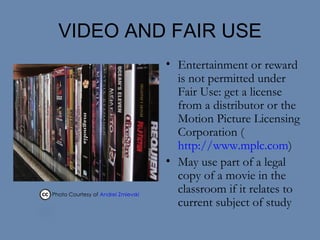 VIDEO AND FAIR USE Entertainment or reward is not permitted under Fair Use: get a license from a distributor or the Motion Picture Licensing Corporation ( http://www.mplc.com ) May use part of a legal copy of a movie in the classroom if it relates to current subject of study Photo Courtesy of  Andrei Zmievski    