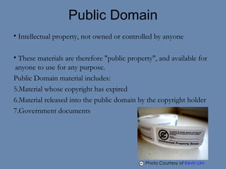 Public Domain Intellectual property, not owned or controlled by anyone These materials are therefore "public property", and available for anyone to use for any purpose. Public Domain material includes: Material whose copyright has expired Material released into the public domain by the copyright holder Government documents Photo Courtesy of  Kevin Lim    