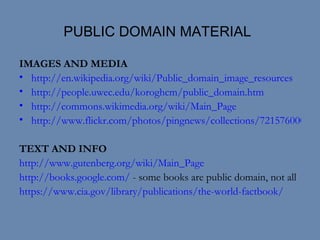 PUBLIC DOMAIN MATERIAL IMAGES AND MEDIA http://en.wikipedia.org/wiki/Public_domain_image_resources http://people.uwec.edu/koroghcm/public_domain.htm http://commons.wikimedia.org/wiki/Main_Page http://www.flickr.com/photos/pingnews/collections/72157600007938726/ TEXT AND INFO http://www.gutenberg.org/wiki/Main_Page http://books.google.com/  - some books are public domain, not all https://www.cia.gov/library/publications/the-world-factbook/ 