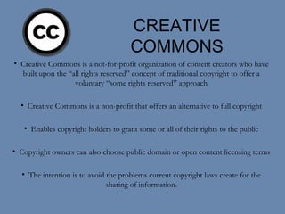 CREATIVE COMMONS Creative Commons is a not-for-profit organization of content creators who have built upon the “all rights reserved” concept of traditional copyright to offer a voluntary “some rights reserved” approach Creative Commons is a non-profit that offers an alternative to full copyright Enables copyright holders to grant some or all of their rights to the public Copyright owners can also choose public domain or open content licensing terms The intention is to avoid the problems current copyright laws create for the sharing of information. 