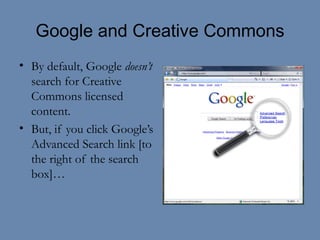Google and Creative Commons By default, Google  doesn’t  search for Creative Commons licensed content. But, if you click Google’s Advanced Search link [to the right of the search box]… 