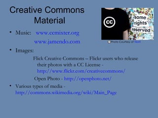 Creative Commons   Material Music:   www.ccmixter.org www.jamendo.com   Images:  Flick Creative Commons – Flickr users who release their photos with a CC License -  http://www.flickr.com/creativecommons/ Open Photo -  http://openphoto.net/ Various types of media -  http://commons.wikimedia.org/wiki/Main_Page Photo Courtesy of  TilarX   