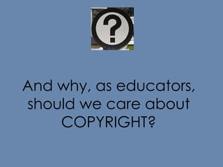 And why, as educators, should we care about COPYRIGHT? 