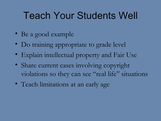 Teach Your Students Well Be a good example Do training appropriate to grade level Explain intellectual property and Fair Use Share current cases involving copyright violations so they can see “real life” situations Teach limitations at an early age 