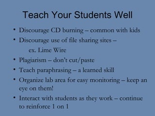 Teach Your Students Well Discourage CD burning – common with kids Discourage use of file sharing sites –  ex. Lime Wire Plagiarism – don’t cut/paste Teach paraphrasing – a learned skill Organize lab area for easy monitoring – keep an eye on them! Interact with students as they work – continue to reinforce 1 on 1  
