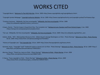 WORKS CITED   "Copyright Basics."  Welcome To The FACE Kids Site . 18 Jan. 2009 <http://www.copyrightkids.org/copyrightbasics.html>.   "Copyright Symbol Webpage."  Copyright Authority Website . 18 Jan. 2009 <http://www.copyrightauthority.com/copyright-symbol/?ref=Sawos.Org>. "Creative Commons - Wikipedia, the free encyclopedia."  Wikipedia, the free encyclopedia . 29 Dec. 2008 <http://en.wikipedia.org/wiki/Creative_commons>.  Crispen, Patrick . "Patrick Crispen's PowerPoint Files: The Complete List."  NetSquirrel.com: Random stuff from Patrick Crispen . 2 Jan. 2009 <http://netsquirrel.com/powerpoint/complete.html>.  "Fair use - Wikipedia, the free encyclopedia."  Wikipedia, the free encyclopedia . 18 Jan. 2009 <http://en.wikipedia.org/wiki/Fair_use>.   Gobetz, Wally . "NYC - Metropolitan Museum of Art - Gilbert Stuart's George Washington on Flickr - Photo Sharing!."  Welcome to Flickr - Photo Sharing . 18 Jan. 2009 <http://www.flickr.com/photos/wallyg/2227423560/>.   "History of Copyright Law."  The Copyright Site . 18 Jan. 2009 <http://www.thecopyrightsite.org/history.html>.   Kennedy, Krista . "Copyright *and* Trademark notice is served, Sir! on Flickr - Photo Sharing!."  Welcome to Flickr - Photo Sharing . 18 Jan. 2009 <http://www.flickr.com/photos/slimcoincidence/778393105/>. Morrow, Sharyn. "Thank You, twice on Flickr - Photo Sharing!."  Welcome to Flickr - Photo Sharing . 19 Jan. 2009 <http://flickr.com/photos/sharynmorrow/248647126/>.   P, Nancy. "fuzzy copyright on Flickr - Photo Sharing!."  Welcome to Flickr - Photo Sharing . 18 Jan. 2009 <http://www.flickr.com/photos/pugno_muliebriter/1384247192/>.   
