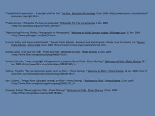 "PowerPoint Presentation  -  Copyright and Fair Use."  Ivy Run - Education Technology . 9 Jan. 2009 <http://www.ivyrun.com/education/resources/copyright.htm>. "Public domain - Wikipedia, the free encyclopedia."  Wikipedia, the free encyclopedia . 1 Jan. 2009 <http://en.wikipedia.org/wiki/Public_domain>. "Reproducing Pictures, Photos, Photographs or Photography."  Welcome to Public Domain Images - PDimages.com . 13 Jan. 2009 <http://www.pdimages.com/law/10.htm>. Schrock, Kathy, and Susan Aroldi Oradell . "Nauset Public Schools - Research and Style Manual - Works Cited for Grades 1-6."  Nauset Public Schools - Home Page . 8 Jan. 2009 <http://nausetschools.org/research/works2.htm>.  Schultz, Jason. "Fair Use! on Flickr - Photo Sharing!."  Welcome to Flickr - Photo Sharing . 13 Jan. 2009 <http://www.flickr.com/photos/jdawg/400397763/>. Simioni, Eduardo. "I was a copyright infringement in a previous life on Flickr - Photo Sharing!."  Welcome to Flickr - Photo Sharing . 18 Jan. 2009 <http://www.flickr.com/photos/eks/388335353/.>.   Vollmer, Timothy. "fair use classroom poster draft on Flickr - Photo Sharing!."  Welcome to Flickr - Photo Sharing . 18 Jan. 2009 <http://www.flickr.com/photos/sixteenmilesofstring/2596569134/>. Van , Galerist . "Image: RMX Copyright -wrong? on Flickr - Photo Sharing!."  Welcome to Flickr - Photo Sharing . 2 Jan. 2009 <http://www.flickr.com/photos/galerieopweg/398007721/>.    Zmievski, Andrei. "Movie night on Flickr - Photo Sharing!."  Welcome to Flickr - Photo Sharing . 18 Jan. 2009 <http://flickr.com/photos/andreiz/361172490/>.   