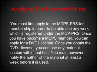 Applying For Licensed Music You must first apply to the MCPS-PRS for membership in order to be able use any work which is registered under the MCP-PRS. Once you have become a MCPS member, you can apply for a DVD1 license. Once you obtain the DVD1 license, you can use any material located within that belt. You must however notify the author of the material at least a week before it is used. 