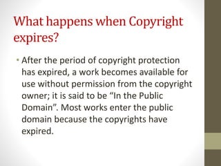 What happens when Copyright
expires?
• After the period of copyright protection
has expired, a work becomes available for
use without permission from the copyright
owner; it is said to be “In the Public
Domain”. Most works enter the public
domain because the copyrights have
expired.
 