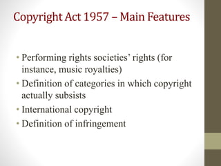 Copyright Act 1957 – Main Features
• Performing rights societies’ rights (for
instance, music royalties)
• Definition of categories in which copyright
actually subsists
• International copyright
• Definition of infringement
 