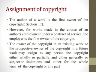 Assignment of copyright
• The author of a work is the first owner of the
copyright( Section 17).
• However, for works made in the course of an
author's employment under a contract of service, the
employer is the first owner of the copyright.
• The owner of the copyright in an existing work or
the prospective owner of the copyright in a future
work may assign to any person the copyright
either wholly or partially and either generally or
subject to limitations and either for the whole
term of the copyright or any part
 