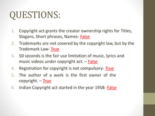 QUESTIONS:
1. Copyright act grants the creator ownership rights for Titles,
Slogans, Short phrases, Names- False
2. Trademarks are not covered by the copyright law, but by the
Trademark Law- True
3. 50 seconds is the fair use limitation of music, lyrics and
music videos under copyright act. – False
4. Registration for copyright is not compulsory- True
5. The author of a work is the first owner of the
copyright. – True
6. Indian Copyright act started in the year 1958- False
 