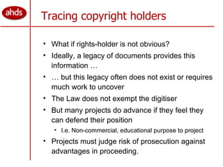 What if rights-holder is not obvious? Ideally, a legacy of documents provides this information … …  but this legacy often does not exist or requires much work to uncover The Law does not exempt the digitiser But many projects do advance if they feel they can defend their position I.e. Non-commercial, educational purpose to project Projects must judge risk of prosecution against advantages in proceeding. Tracing copyright holders 