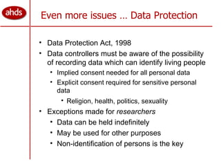 Even more issues … Data Protection Data Protection Act, 1998 Data controllers must be aware of the possibility of recording data which can identify living people Implied consent needed for all personal data Explicit consent required for sensitive personal data Religion, health, politics, sexuality   Exceptions made for  researchers Data can be held indefinitely May be used for other purposes Non-identification of persons is the key 