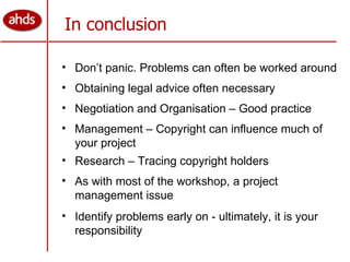 In conclusion Don’t panic. Problems can often be worked around Obtaining legal advice often necessary Negotiation and Organisation – Good practice Management – Copyright can influence much of your project As with most of the workshop, a project management issue Identify problems early on - ultimately, it is your responsibility Research – Tracing copyright holders 