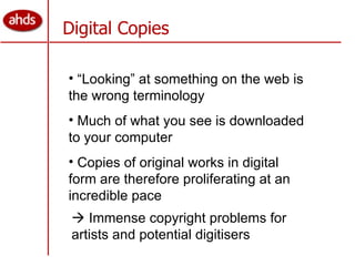 Digital Copies “ Looking” at something on the web is the wrong terminology Much of what you see is downloaded to your computer Copies of original works in digital form are therefore proliferating at an incredible pace    Immense copyright problems for artists and potential digitisers  
