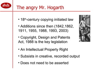 The angry Mr. Hogarth 18 th -century copying initiated law Additions since then (1842,1862, 1911, 1955, 1988, 1993, 2003) Copyright, Design and Patents Act, 1988 is the key legislation An Intellectual Property Right Subsists in creative, recorded output Does not need to be asserted 
