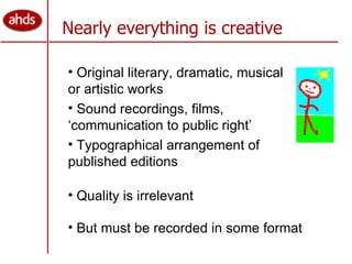 Nearly everything is creative Original literary, dramatic, musical or artistic works  Sound recordings, films, ‘communication to public right’  Typographical arrangement of published editions But must be recorded in some format Quality is irrelevant 