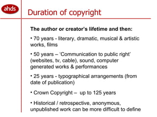 Duration of copyright The author or creator’s lifetime and then: 70 years - literary, dramatic, musical & artistic works, films 50 years – ‘Communication to public right’ (websites, tv, cable), sound, computer generated works & performances 25 years - typographical arrangements (from date of publication) Crown Copyright –  up to 125 years Historical / retrospective, anonymous, unpublished work can be more difficult to define 