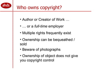 Who owns copyright? Author or Creator of Work … …  or a  full-time  employer Multiple rights frequently exist Ownership can be bequeathed / sold Ownership of object does not give you copyright control Beware of photographs 
