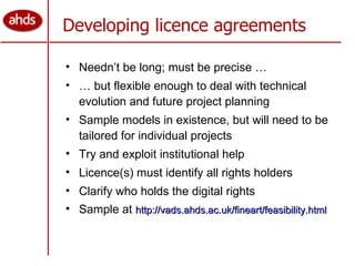 Developing licence agreements Needn’t be long; must be precise … …  but flexible enough to deal with technical evolution and future project planning Sample models in existence, but will need to be tailored for individual projects Try and exploit institutional help Licence(s) must identify all rights holders Clarify who holds the digital rights Sample at  http://vads.ahds.ac.uk/fineart/feasibility.html 